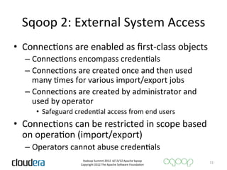 Sqoop	
  2:	
  External	
  System	
  Access	
  
•  ConnecAons	
  are	
  enabled	
  as	
  ﬁrst-­‐class	
  objects	
  
   –  ConnecAons	
  encompass	
  credenAals	
  
   –  ConnecAons	
  are	
  created	
  once	
  and	
  then	
  used	
  
      many	
  Ames	
  for	
  various	
  import/export	
  jobs	
  
   –  ConnecAons	
  are	
  created	
  by	
  administrator	
  and	
  
      used	
  by	
  operator	
  
       •  Safeguard	
  credenAal	
  access	
  from	
  end	
  users	
  
•  ConnecAons	
  can	
  be	
  restricted	
  in	
  scope	
  based	
  
   on	
  operaAon	
  (import/export)	
  
   –  Operators	
  cannot	
  abuse	
  credenAals	
  
                            Hadoop	
  Summit	
  2012.	
  6/13/12	
  Apache	
  Sqoop	
  
                                                                                            31	
  
                           Copyright	
  2012	
  The	
  Apache	
  So=ware	
  FoundaAon	
  
 