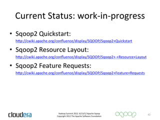 Current	
  Status:	
  work-­‐in-­‐progress	
  
•  Sqoop2	
  Quickstart:	
  
  	
  hQp://cwiki.apache.org/conﬂuence/display/SQOOP/Sqoop2+Quickstart	
  

•  Sqoop2	
  Resource	
  Layout:	
  
  	
  hQp://cwiki.apache.org/conﬂuence/display/SQOOP/Sqoop2+-­‐+Resource+Layout	
  

•  Sqoop2	
  Feature	
  Requests:	
  
  	
  hQp://cwiki.apache.org/conﬂuence/display/SQOOP/Sqoop2+Feature+Requests	
  




                            Hadoop	
  Summit	
  2012.	
  6/13/12	
  Apache	
  Sqoop	
  
                                                                                            42	
  
                           Copyright	
  2012	
  The	
  Apache	
  So=ware	
  FoundaAon	
  
 