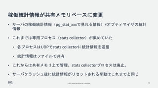 © 2022, Amazon Web Services, Inc. or its affiliates.
稼働統計情報が共有メモリベースに変更
• サーバの稼働統計情報（pg_stat_xxxで見れる情報）≠オプティマイザの統計
情報
• これまでは専用プロセス（stats collector）が集めていた
• 各プロセスはUDPでstats collectorに統計情報を送信
• 統計情報はファイルで共有
• これからは共有メモリ上で管理。stats collectorプロセスは廃止。
• サーバクラッシュ後に統計情報がリセットされる挙動はこれまでと同じ
33
 