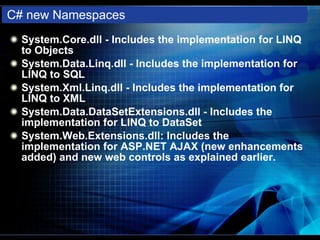C# new Namespaces System.Core.dll - Includes the implementation for LINQ to Objects System.Data.Linq.dll - Includes the implementation for LINQ to SQL System.Xml.Linq.dll - Includes the implementation for LINQ to XML System.Data.DataSetExtensions.dll - Includes the implementation for LINQ to DataSet System.Web.Extensions.dll: Includes the implementation for ASP.NET AJAX (new enhancements added) and new web controls as explained earlier. 