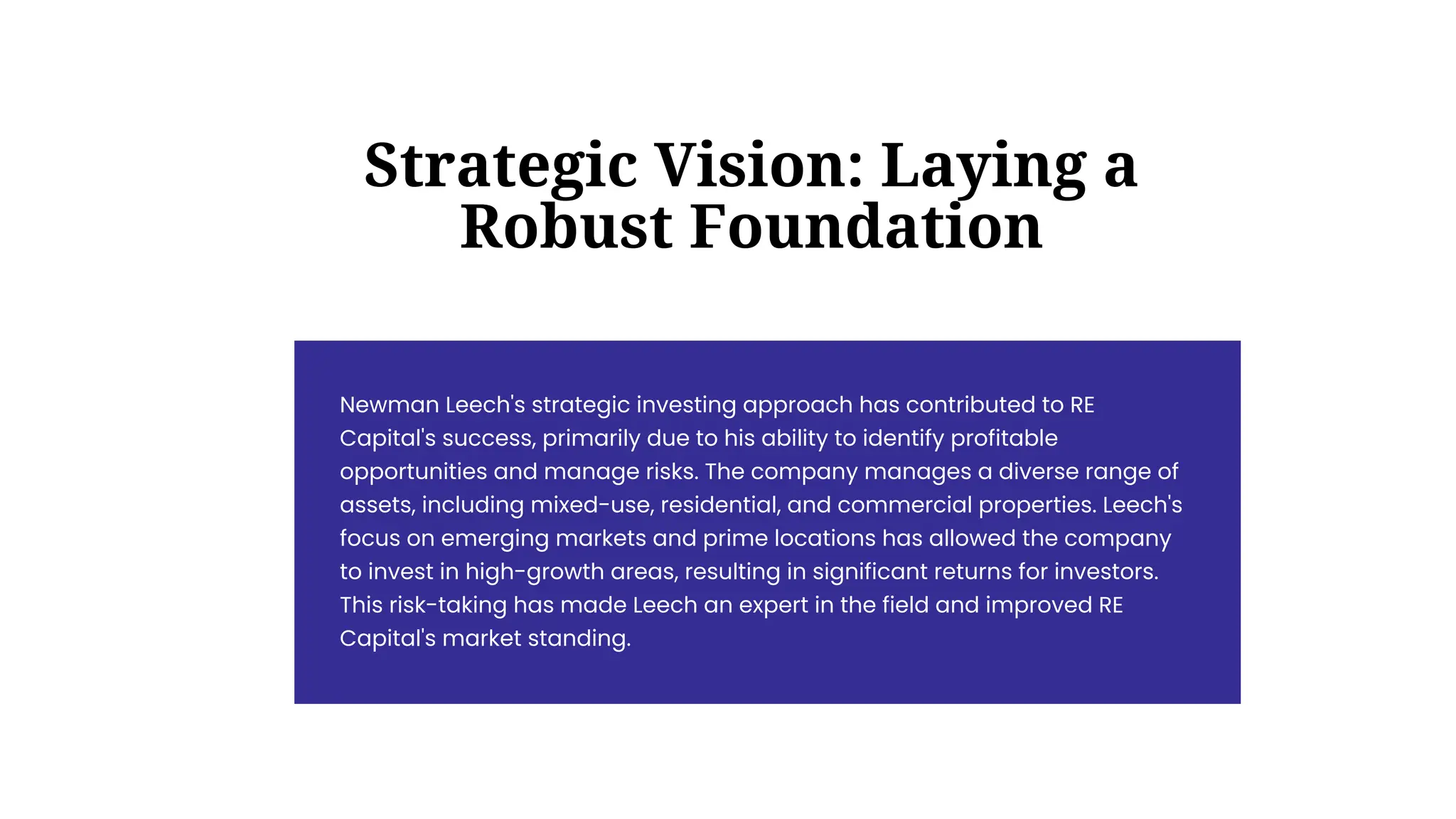 Newman Leech's strategic investing approach has contributed to RE
Capital's success, primarily due to his ability to identify profitable
opportunities and manage risks. The company manages a diverse range of
assets, including mixed-use, residential, and commercial properties. Leech's
focus on emerging markets and prime locations has allowed the company
to invest in high-growth areas, resulting in significant returns for investors.
This risk-taking has made Leech an expert in the field and improved RE
Capital's market standing.
Strategic Vision: Laying a
Robust Foundation
 