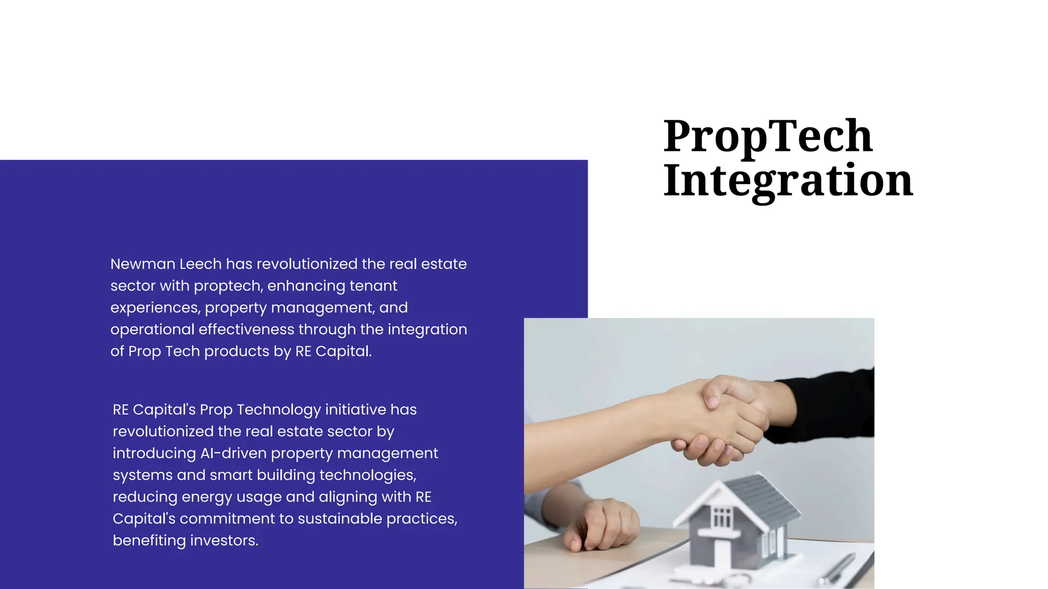 RE Capital's Prop Technology initiative has
revolutionized the real estate sector by
introducing AI-driven property management
systems and smart building technologies,
reducing energy usage and aligning with RE
Capital's commitment to sustainable practices,
benefiting investors.
Newman Leech has revolutionized the real estate
sector with proptech, enhancing tenant
experiences, property management, and
operational effectiveness through the integration
of Prop Tech products by RE Capital.
PropTech
Integration
 