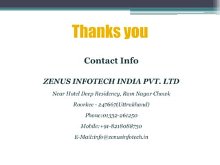 Thanks you
Contact Info
ZENUS INFOTECH INDIA PVT. LTD
Near Hotel Deep Residency, Ram Nagar Chowk
Roorkee - 247667(Uttrakhand)
Phone:01332-261250
Mobile:+91-8218088730
E-Mail:info@zenusinfotech.in
 