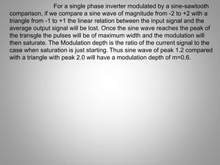 For a single phase inverter modulated by a sine-sawtooth
comparison, if we compare a sine wave of magnitude from -2 to +2 with a
triangle from -1 to +1 the linear relation between the input signal and the
average output signal will be lost. Once the sine wave reaches the peak of
the transgle the pulses will be of maximum width and the modulation will
then saturate. The Modulation depth is the ratio of the current signal to the
case when saturation is just starting. Thus sine wave of peak 1.2 compared
with a triangle with peak 2.0 will have a modulation depth of m=0.6.
 