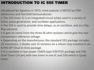 INTRODUCTION TO IC 555 TIMER
Introduced by Signetics in 1972, most popular is NE555 by STM
electronics and Fairchild Semiconductor.
• The 555 timer IC is an integrated circuit (chip) used in a variety of
timer, pulse generation, and oscillator applications.
• The 555 is used to provide time delays, as an oscillator, and as a flip-
flop element.
• It gets its name from the three 5k ohm resistors which give the two
comparators reference voltage.
• Depending on the manufacturer, the standard 555 package includes
25 transistors, 2 diodes and 15 resistors on a silicon chip installed in an
8-PIN DIP (Dual in-line) package.
• It is available in low power CMOS type ICM7555 package and 556
Dual Timer (14 pin) with two timer in one IC and 558 which is Quad
timer.
 