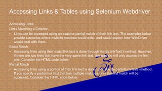 Accessing Links & Tables using Selenium Webdriver
Accessing Links
Links Matching a Criterion
• Links can be accessed using an exact or partial match of their link text. The examples below
provide scenarios where multiple matches would exist, and would explain how WebDriver
would deal with them.
Exact Match
• Accessing links using their exact link text is done through the By.linkText() method. However,
if there are two links that have the very same link text, this method will only access the first
one. Consider the HTML code below
Partial Match
• Accessing links using a portion of their link text is done using the By.partialLinkText() method.
If you specify a partial link text that has multiple matches, only the first match will be
accessed. Consider the HTML code below.
 