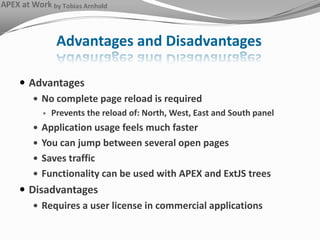 Advantages andDisadvantagesAdvantagesNo complete page reload is requiredPrevents the reload of: North, West, East and South panelApplication usage feels much fasterYou can jump between several open pagesSaves trafficFunctionality can be used with APEX and ExtJS treesDisadvantagesRequires a user license in commercial applications