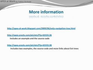 More informationhttp://apex-at-work.blogspot.com/2009/06/extjs-navigation-tree.htmlhttp://apex.oracle.com/pls/otn/f?p=65555:36	Includes an example and the source codehttp://apex.oracle.com/pls/otn/f?p=65555:38	 Includes two examples, the source code and more links about Ext trees