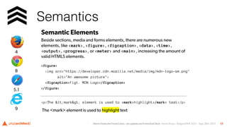 News From the Front Lines - an update on Front-End Tech - Kevin Bruce - BulgariaPHP 2015 - Sept 26th 2015
Semantics
15
Semantic Elements
Beside sections, media and forms elements, there are numerous new
elements, like <mark>, <figure>, <figcaption>, <data>, <time>,
<output>, <progress>, or <meter> and <main>, increasing the amount of
valid HTML5 elements.
<figure>
<img src="https://developer.cdn.mozilla.net/media/img/mdn-logo-sm.png"
alt="An awesome picture">
<figcaption>Fig1. MDN Logo</figcaption>
</figure>
<p>The &lt;mark&gt; element is used to <mark>highlight</mark> text</p>
The <mark> element is used to highlight text
5.1
8
4
9
 