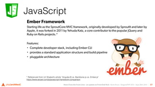 News From the Front Lines - an update on Front-End Tech - Kevin Bruce - BulgariaPHP 2015 - Sept 26th 2015
JavaScript
57
Ember Framework
Starting life as the SproutCore MVC framework, originally developed by SproutIt and later by
Apple, it was forked in 2011 by Yehuda Katz, a core contributor to the popular jQuery and
Ruby on Rails projects.*
Features:
• Complete developer stack, including Ember CLI
• provides a standard application structure and build pipeline
• pluggable architecture
* Referenced from Uri Shaked’s article “AngularJS vs. Backbone.js vs. Ember.js”
https://www.airpair.com/js/javascript-framework-comparison
 