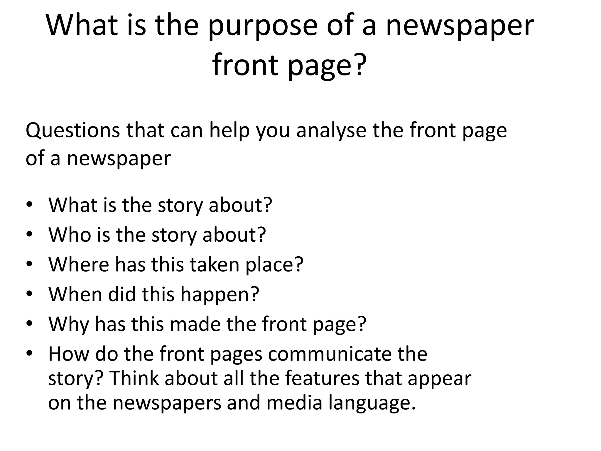 What is the purpose of a newspaper
front page?
• What is the story about?
• Who is the story about?
• Where has this taken place?
• When did this happen?
• Why has this made the front page?
• How do the front pages communicate the
story? Think about all the features that appear
on the newspapers and media language.
Questions that can help you analyse the front page
of a newspaper
 