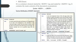  BODY Element: 
It is a container element started by <BODY> tag and ended by </BODY> tag. It 
contains the main contents of the document as parameter. 
Syntax: <BODY> . . .</BODY> 
Some Attributes of BODY element: 
 