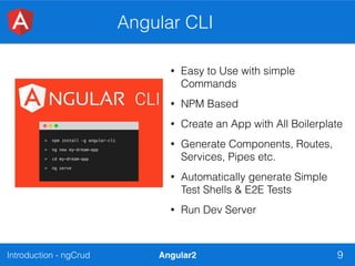 Introduction - ngCrud Angular2
Angular CLI
9
• Easy to Use with simple
Commands
• NPM Based
• Create an App with All Boilerplate
• Generate Components, Routes,
Services, Pipes etc.
• Automatically generate Simple
Test Shells & E2E Tests
• Run Dev Server
 