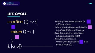 Babel Coder
Babel Coder
https://www.babelcoder.com
LIFE CYCLE
useEffect(() => {
return () => {
}
}, [a, b])
เมื่อเข้าสู่สถานะ Mounted ฟังก์ชัน
จะได้รับการทำงาน
1.
เมื่อ a หรือ b เปลี่ยนแปลงค่าฟังก์ชัน
จะถูกเรียกเพื่อเป็นการ cleanup
2.
คอมโพแนนท์จะทำการอัพเดทการ
เปลี่ยนแปลงใหม่ไปยัง DOM
3.
คอมโพแนนท์เข้าสู่สถานะ
Unmounted และฟังก์ชัน จะได้
รับการเรียกอีกครั้ง
4.
 