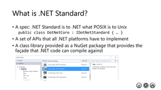 What is .NET Standard?
• A spec: .NET Standard is to .NET what POSIX is to Unix
public class DotNetCore : IDotNetStandard { … }
• A set of APIs that all .NET platforms have to implement
• A class library provided as a NuGet package that provides the
façade that .NET code can compile against
 