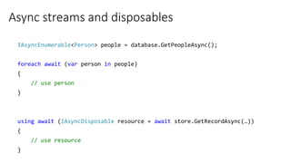 Async streams and disposables
IAsyncEnumerable<Person> people = database.GetPeopleAsync();
foreach await (var person in people)
{
// use person
}
using await (IAsyncDisposable resource = await store.GetRecordAsync(…))
{
// use resource
}
 