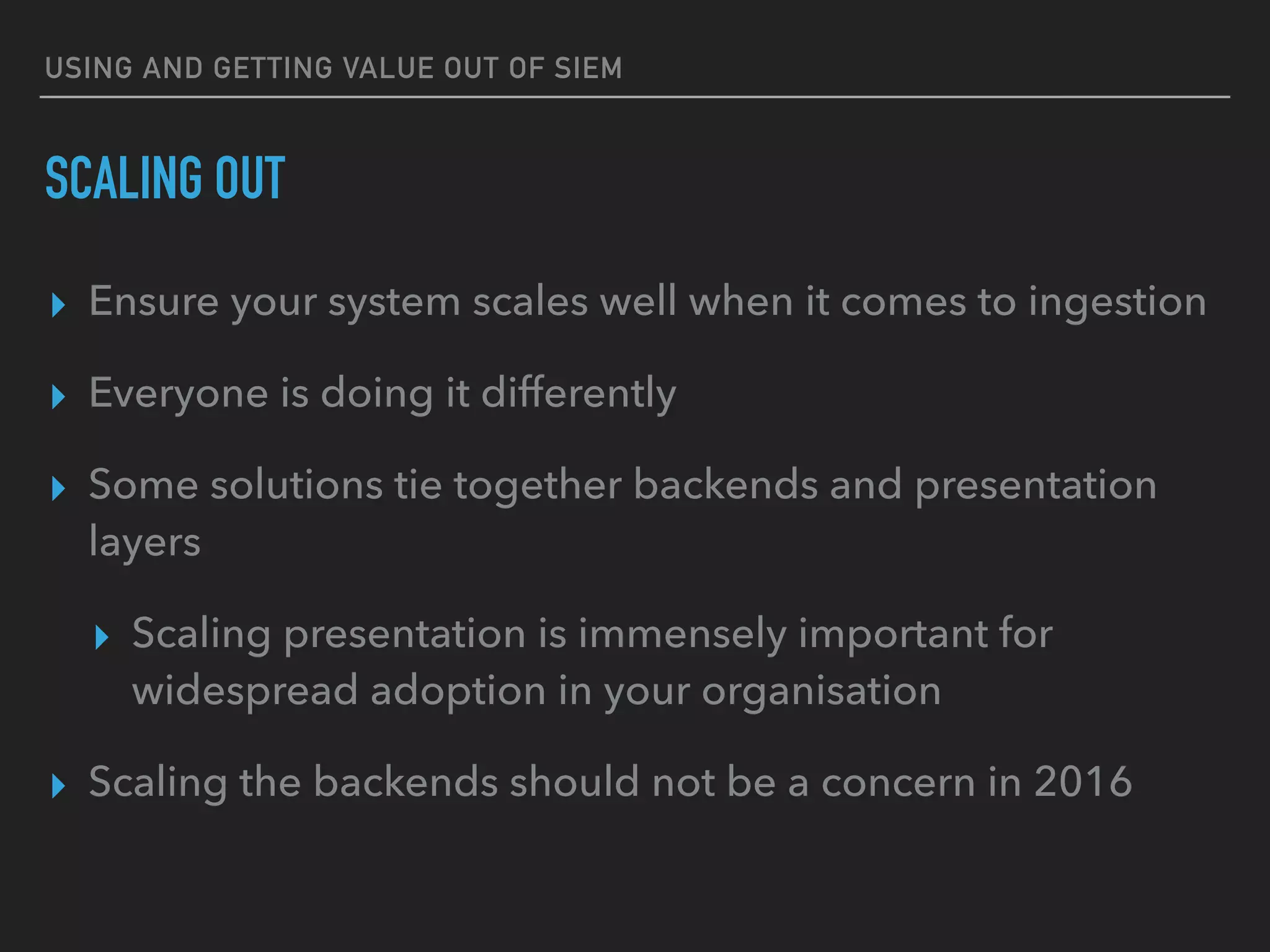 USING AND GETTING VALUE OUT OF SIEM
SCALING OUT
▸ Ensure your system scales well when it comes to ingestion
▸ Everyone is doing it differently
▸ Some solutions tie together backends and presentation
layers
▸ Scaling presentation is immensely important for
widespread adoption in your organisation
▸ Scaling the backends should not be a concern in 2016
 