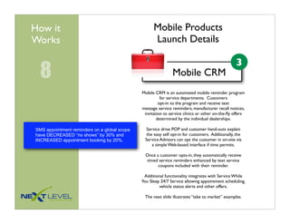 How it                                              Mobile Products
Works                                               Launch Details

                                                                                                   3
  8                                                            Mobile CRM
                                              Mobile CRM is an automated mobile reminder program
                                                        for service departments. Customers
                                                       opt-in to the program and receive text
                                              message service reminders, manufacturer recall notices,
                                               invitation to service clinics or other on-the-ﬂy offers
                                                      determined by the individual dealerships.

SMS appointment reminders on a global scope      Service drive POP and customer hand-outs explain
have DECREASED “no shows” by 30% and             the easy self opt-in for customers. Additionally, the
INCREASED appointment booking by 20%.           Service Advisors can opt the customer in on-site via
                                                    a simple Web-based interface if time permits.

                                                Once a customer opts-in, they automatically receive
                                                timed service reminders enhanced by text service
                                                      coupons included with their reminder.

                                               Additional functionality integrates with Service While
                                              You Sleep 24/7 Service allowing appointment scheduling,
                                                       vehicle status alerts and other offers.

                                               The next slide illustrates “take to market” examples.
 