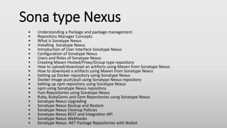 Sona type Nexus
• Understanding a Package and package management
• Repository Manager Concepts
• What is Sonatype Nexus
• Installing Sonatype Nexus
• Introduction of User Interface Sonatype Nexus
• Configuration of Sonatype Nexus
• Users and Roles of Sonatype Nexus
• Creating Maven Hosted/Proxy/Group type repository
• How to upload/download an artifacts using Maven from Sonatype Nexus
• How to download a artifacts using Maven from Sonatype Nexus
• Setting up Docker repository using Sonatype Nexus
• Docker Image push/pull using Sonatype Nexus repository
• Setting up npm repository using Sonatype Nexus
• npm using Sonatype Nexus repository
• Yum Repositories using Sonatype Nexus
• Ruby, RubyGems and Gem Repositories using Sonatype Nexus
• Sonatype Nexus Upgrading
• Sonatype Nexus Backup and Restore
• Sonatype Nexus Cleanup Policies
• Sonatype Nexus REST and Integration API
• Sonatype Nexus Webhooks
• Sonatype Nexus .NET Package Repositories with NuGet
 