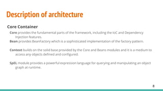 Description of architecture
Core Container
Core provides the fundamental parts of the framework, including the IoC and Dependency
Injection features.
Bean provides BeanFactory which is a sophisticated implementation of the factory pattern.
Context builds on the solid base provided by the Core and Beans modules and it is a medium to
access any objects defined and configured.
SpEL module provides a powerful expression language for querying and manipulating an object
graph at runtime.
8
 