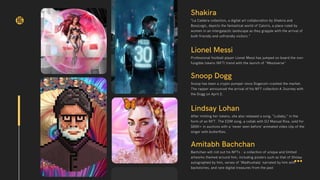 Shakira
“La Caldera collection, a digital art collaboration by Shakira and
BossLogic, depicts the fantastical world of Caloris, a place ruled by
women in an intergalactic landscape as they grapple with the arrival of
both friendly and unfriendly visitors.”
Snoop Dogg
Snoop has been a crypto pumper since Dogecoin crashed the market.
The rapper announced the arrival of his NFT collection A Journey with
the Dogg on April 2.
Lionel Messi
Professional football player Lionel Messi has jumped on board the non-
fungible tokens (NFT) trend with the launch of "Messiverse"
HG
Lindsay Lohan
After minting her tokens, she also released a song, “Lullaby,” in the
form of an NFT. The EDM song, a collab with DJ Manual Riva, sold for
$85K+ in auctions with a ‘never seen before’ animated video clip of the
singer with butterflies.
Amitabh Bachchan
Bachchan will roll out his NFTs - a collection of unique and limited
artworks themed around him, including posters such as that of Sholay
autographed by him, verses of 'Madhushala' narrated by him with
backstories, and rare digital treasures from the past
 