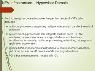 NFV Infrastructure – Hypervisor Domain 
 Forthcoming hardware improve the performance of VM’s which 
includes 
 multicore processors supporting multiple independent parallel threads of 
execution 
 system-on-chip processors that integrate multiple cores, DRAM 
interfaces, network interfaces, storage,interfaces and hardware 
acceleration for security, multicore processing, networking, storage and 
application acceleration. 
 specific CPU enhancements/instructions to control memory allocation 
and direct access on I/O devices to VM memory allocations 
 PCI-e bus enhancements, notably SR-IOV 
 