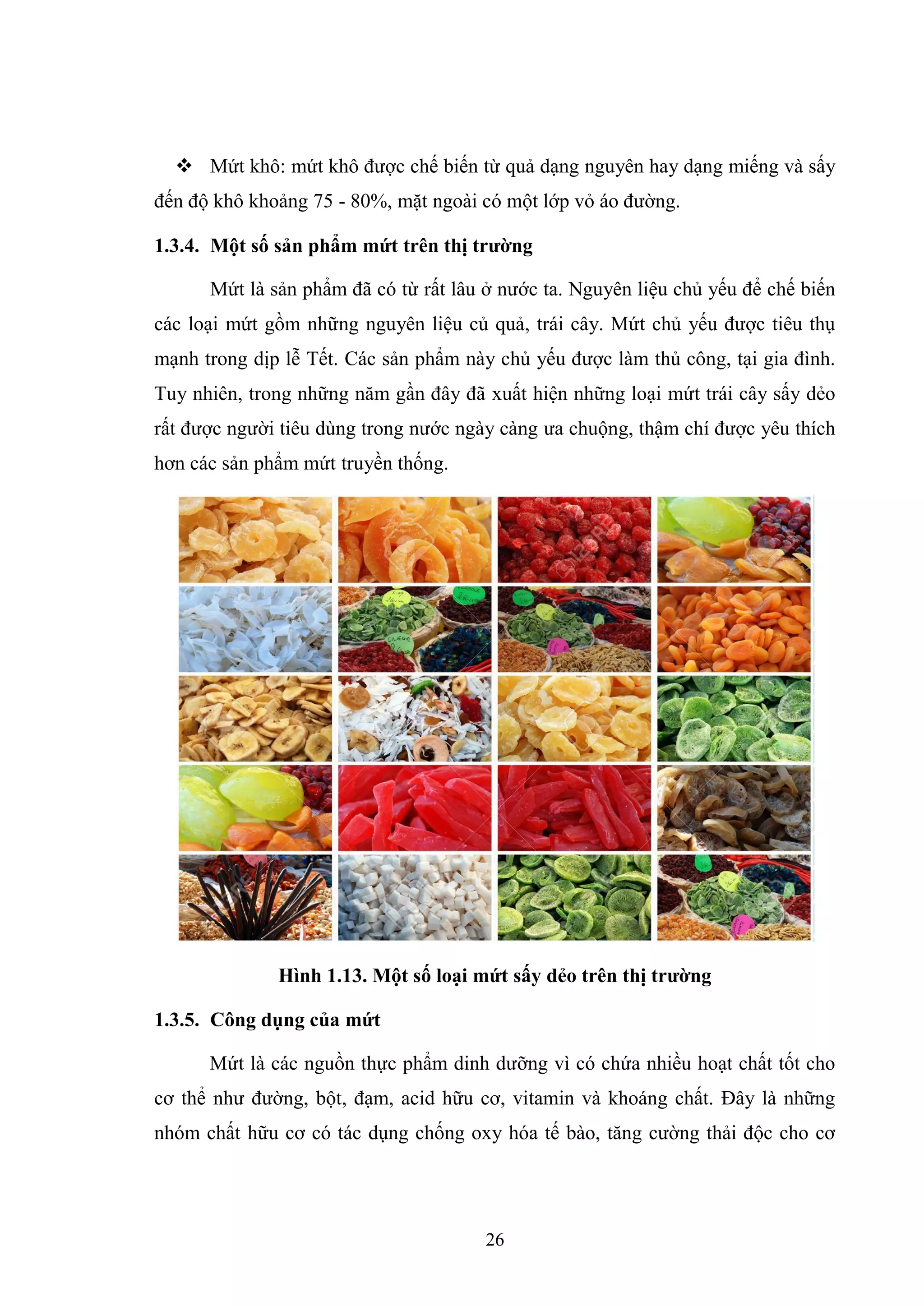 26
 Mứt khô: mứt khô được chế biến từ quả dạng nguyên hay dạng miếng và sấy
đến độ khô khoảng 75 - 80%, mặt ngoài có một lớp vỏ áo đường.
1.3.4. Một số sản phẩm mứt trên thị trƣờng
Mứt là sản phẩm đã có từ rất lâu ở nước ta. Nguyên liệu chủ yếu để chế biến
các loại mứt gồm những nguyên liệu củ quả, trái cây. Mứt chủ yếu được tiêu thụ
mạnh trong dịp lễ Tết. Các sản phẩm này chủ yếu được làm thủ công, tại gia đình.
Tuy nhiên, trong những năm gần đây đã xuất hiện những loại mứt trái cây sấy dẻo
rất được người tiêu dùng trong nước ngày càng ưa chuộng, thậm chí được yêu thích
hơn các sản phẩm mứt truyền thống.
Hình 1.13. Một số loại mứt sấy dẻo trên thị trƣờng
1.3.5. Công dụng của mứt
Mứt là các nguồn thực phẩm dinh dưỡng vì có chứa nhiều hoạt chất tốt cho
cơ thể như đường, bột, đạm, acid hữu cơ, vitamin và khoáng chất. Đây là những
nhóm chất hữu cơ có tác dụng chống oxy hóa tế bào, tăng cường thải độc cho cơ
 