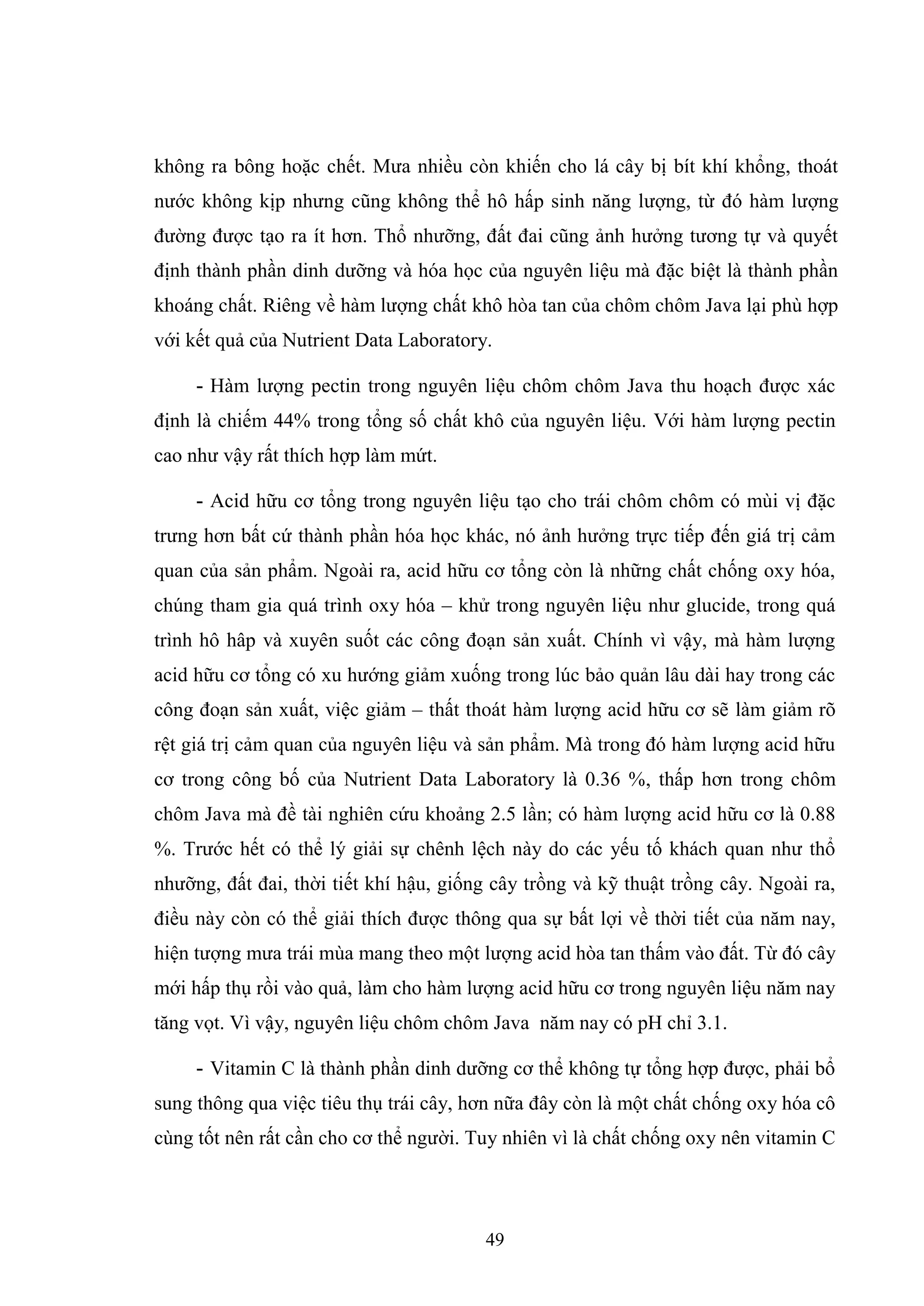 49
không ra bông hoặc chết. Mưa nhiều còn khiến cho lá cây bị bít khí khổng, thoát
nước không kịp nhưng cũng không thể hô hấp sinh năng lượng, từ đó hàm lượng
đường được tạo ra ít hơn. Thổ nhưỡng, đất đai cũng ảnh hưởng tương tự và quyết
định thành phần dinh dưỡng và hóa học của nguyên liệu mà đặc biệt là thành phần
khoáng chất. Riêng về hàm lượng chất khô hòa tan của chôm chôm Java lại phù hợp
với kết quả của Nutrient Data Laboratory.
- Hàm lượng pectin trong nguyên liệu chôm chôm Java thu hoạch được xác
định là chiếm 44% trong tổng số chất khô của nguyên liệu. Với hàm lượng pectin
cao như vậy rất thích hợp làm mứt.
- Acid hữu cơ tổng trong nguyên liệu tạo cho trái chôm chôm có mùi vị đặc
trưng hơn bất cứ thành phần hóa học khác, nó ảnh hưởng trực tiếp đến giá trị cảm
quan của sản phẩm. Ngoài ra, acid hữu cơ tổng còn là những chất chống oxy hóa,
chúng tham gia quá trình oxy hóa – khử trong nguyên liệu như glucide, trong quá
trình hô hâp và xuyên suốt các công đoạn sản xuất. Chính vì vậy, mà hàm lượng
acid hữu cơ tổng có xu hướng giảm xuống trong lúc bảo quản lâu dài hay trong các
công đoạn sản xuất, việc giảm – thất thoát hàm lượng acid hữu cơ sẽ làm giảm rõ
rệt giá trị cảm quan của nguyên liệu và sản phẩm. Mà trong đó hàm lượng acid hữu
cơ trong công bố của Nutrient Data Laboratory là 0.36 %, thấp hơn trong chôm
chôm Java mà đề tài nghiên cứu khoảng 2.5 lần; có hàm lượng acid hữu cơ là 0.88
%. Trước hết có thể lý giải sự chênh lệch này do các yếu tố khách quan như thổ
nhưỡng, đất đai, thời tiết khí hậu, giống cây trồng và kỹ thuật trồng cây. Ngoài ra,
điều này còn có thể giải thích được thông qua sự bất lợi về thời tiết của năm nay,
hiện tượng mưa trái mùa mang theo một lượng acid hòa tan thấm vào đất. Từ đó cây
mới hấp thụ rồi vào quả, làm cho hàm lượng acid hữu cơ trong nguyên liệu năm nay
tăng vọt. Vì vậy, nguyên liệu chôm chôm Java năm nay có pH chỉ 3.1.
- Vitamin C là thành phần dinh dưỡng cơ thể không tự tổng hợp được, phải bổ
sung thông qua việc tiêu thụ trái cây, hơn nữa đây còn là một chất chống oxy hóa cô
cùng tốt nên rất cần cho cơ thể người. Tuy nhiên vì là chất chống oxy nên vitamin C
 