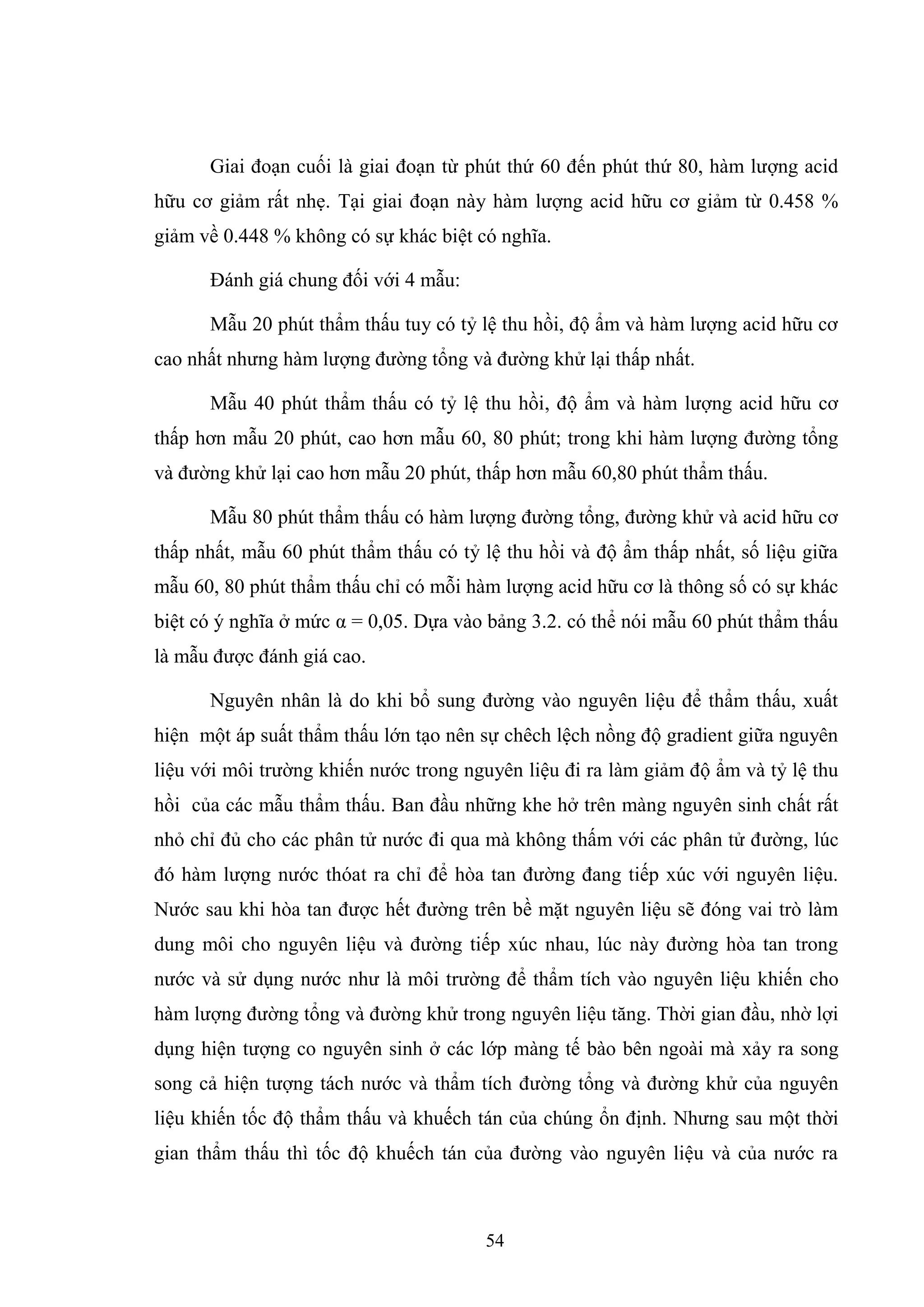 54
Giai đoạn cuối là giai đoạn từ phút thứ 60 đến phút thứ 80, hàm lượng acid
hữu cơ giảm rất nhẹ. Tại giai đoạn này hàm lượng acid hữu cơ giảm từ 0.458 %
giảm về 0.448 % không có sự khác biệt có nghĩa.
Đánh giá chung đối với 4 mẫu:
Mẫu 20 phút thẩm thấu tuy có tỷ lệ thu hồi, độ ẩm và hàm lượng acid hữu cơ
cao nhất nhưng hàm lượng đường tổng và đường khử lại thấp nhất.
Mẫu 40 phút thẩm thấu có tỷ lệ thu hồi, độ ẩm và hàm lượng acid hữu cơ
thấp hơn mẫu 20 phút, cao hơn mẫu 60, 80 phút; trong khi hàm lượng đường tổng
và đường khử lại cao hơn mẫu 20 phút, thấp hơn mẫu 60,80 phút thẩm thấu.
Mẫu 80 phút thẩm thấu có hàm lượng đường tổng, đường khử và acid hữu cơ
thấp nhất, mẫu 60 phút thẩm thấu có tỷ lệ thu hồi và độ ẩm thấp nhất, số liệu giữa
mẫu 60, 80 phút thẩm thấu chỉ có mỗi hàm lượng acid hữu cơ là thông số có sự khác
biệt có ý nghĩa ở mức α = 0,05. Dựa vào bảng 3.2. có thể nói mẫu 60 phút thẩm thấu
là mẫu được đánh giá cao.
Nguyên nhân là do khi bổ sung đường vào nguyên liệu để thẩm thấu, xuất
hiện một áp suất thẩm thấu lớn tạo nên sự chêch lệch nồng độ gradient giữa nguyên
liệu với môi trường khiến nước trong nguyên liệu đi ra làm giảm độ ẩm và tỷ lệ thu
hồi của các mẫu thẩm thấu. Ban đầu những khe hở trên màng nguyên sinh chất rất
nhỏ chỉ đủ cho các phân tử nước đi qua mà không thấm với các phân tử đường, lúc
đó hàm lượng nước thóat ra chỉ để hòa tan đường đang tiếp xúc với nguyên liệu.
Nước sau khi hòa tan được hết đường trên bề mặt nguyên liệu sẽ đóng vai trò làm
dung môi cho nguyên liệu và đường tiếp xúc nhau, lúc này đường hòa tan trong
nước và sử dụng nước như là môi trường để thẩm tích vào nguyên liệu khiến cho
hàm lượng đường tổng và đường khử trong nguyên liệu tăng. Thời gian đầu, nhờ lợi
dụng hiện tượng co nguyên sinh ở các lớp màng tế bào bên ngoài mà xảy ra song
song cả hiện tượng tách nước và thẩm tích đường tổng và đường khử của nguyên
liệu khiến tốc độ thẩm thấu và khuếch tán của chúng ổn định. Nhưng sau một thời
gian thẩm thấu thì tốc độ khuếch tán của đường vào nguyên liệu và của nước ra
 