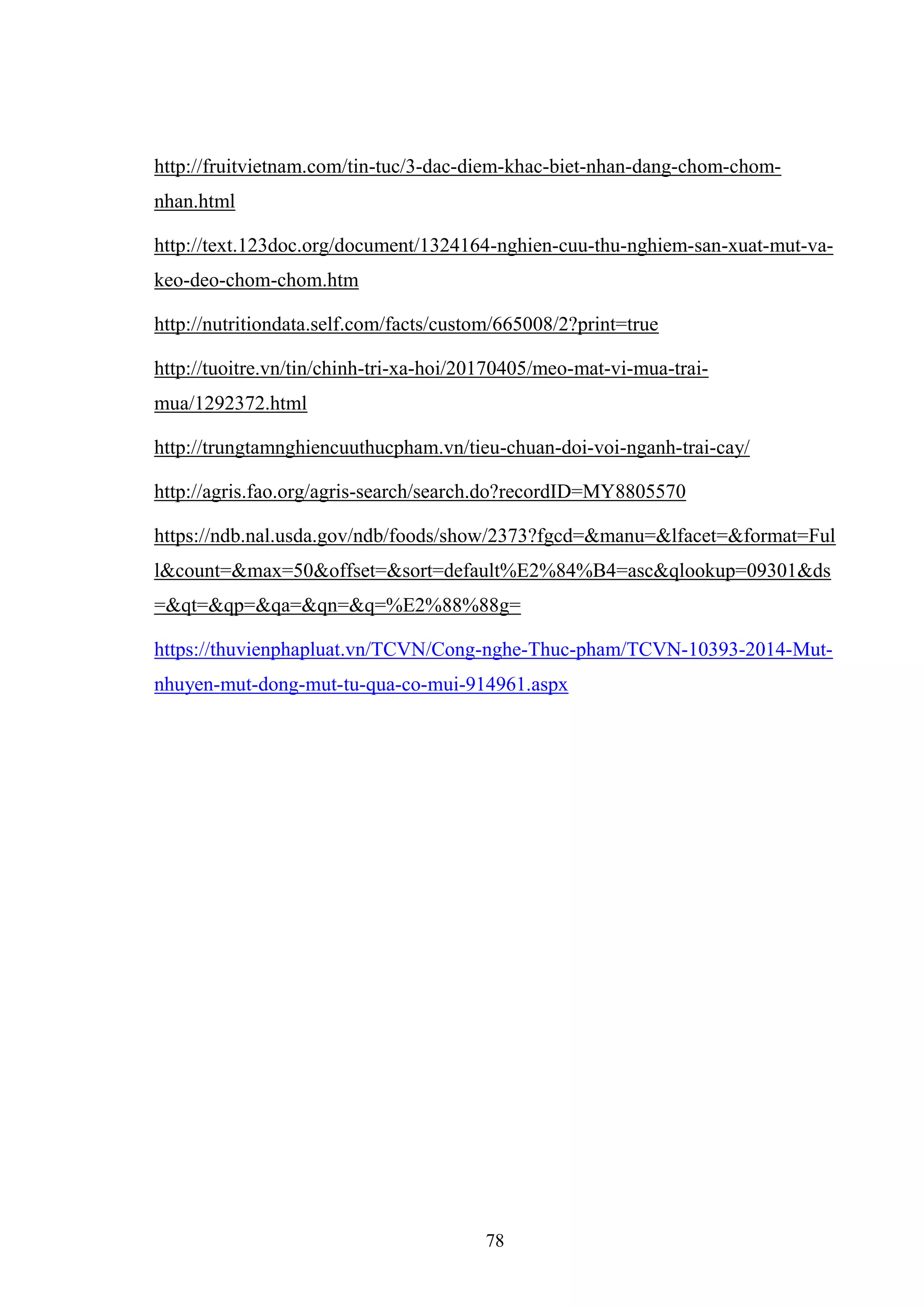 78
http://fruitvietnam.com/tin-tuc/3-dac-diem-khac-biet-nhan-dang-chom-chom-
nhan.html
http://text.123doc.org/document/1324164-nghien-cuu-thu-nghiem-san-xuat-mut-va-
keo-deo-chom-chom.htm
http://nutritiondata.self.com/facts/custom/665008/2?print=true
http://tuoitre.vn/tin/chinh-tri-xa-hoi/20170405/meo-mat-vi-mua-trai-
mua/1292372.html
http://trungtamnghiencuuthucpham.vn/tieu-chuan-doi-voi-nganh-trai-cay/
http://agris.fao.org/agris-search/search.do?recordID=MY8805570
https://ndb.nal.usda.gov/ndb/foods/show/2373?fgcd=&manu=&lfacet=&format=Ful
l&count=&max=50&offset=&sort=default%E2%84%B4=asc&qlookup=09301&ds
=&qt=&qp=&qa=&qn=&q=%E2%88%88g=
https://thuvienphapluat.vn/TCVN/Cong-nghe-Thuc-pham/TCVN-10393-2014-Mut-
nhuyen-mut-dong-mut-tu-qua-co-mui-914961.aspx
 
