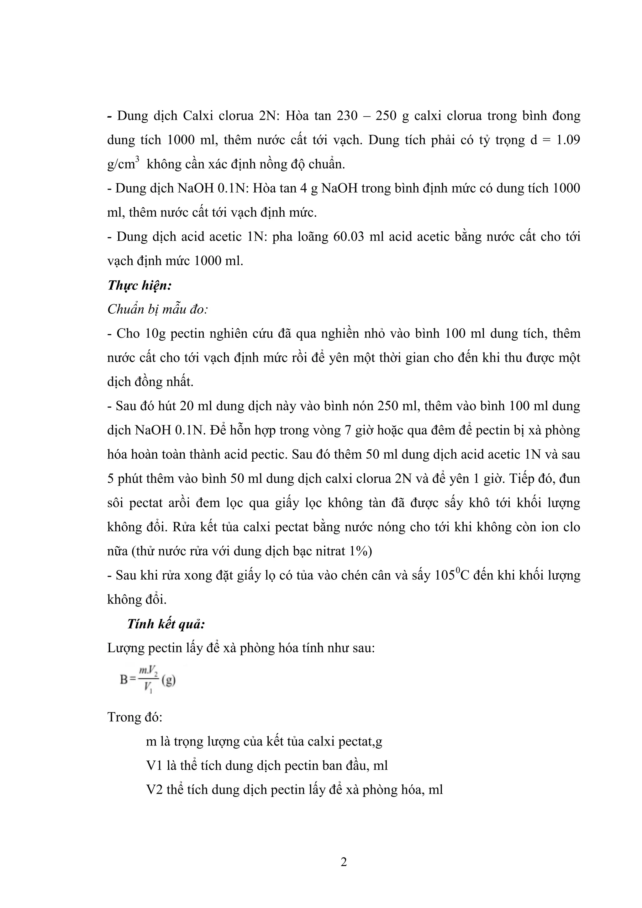 2
- Dung dịch Calxi clorua 2N: Hòa tan 230 – 250 g calxi clorua trong bình đong
dung tích 1000 ml, thêm nước cất tới vạch. Dung tích phải có tỷ trọng d = 1.09
g/cm3
không cần xác định nồng độ chuẩn.
- Dung dịch NaOH 0.1N: Hòa tan 4 g NaOH trong bình định mức có dung tích 1000
ml, thêm nước cất tới vạch định mức.
- Dung dịch acid acetic 1N: pha loãng 60.03 ml acid acetic bằng nước cất cho tới
vạch định mức 1000 ml.
Thực hiện
Chuẩn bị mẫu đo:
- Cho 10g pectin nghiên cứu đã qua nghiền nhỏ vào bình 100 ml dung tích, thêm
nước cất cho tới vạch định mức rồi để yên một thời gian cho đến khi thu được một
dịch đồng nhất.
- Sau đó hút 20 ml dung dịch này vào bình nón 250 ml, thêm vào bình 100 ml dung
dịch NaOH 0.1N. Để hỗn hợp trong vòng 7 giờ hoặc qua đêm để pectin bị xà phòng
hóa hoàn toàn thành acid pectic. Sau đó thêm 50 ml dung dịch acid acetic 1N và sau
5 phút thêm vào bình 50 ml dung dịch calxi clorua 2N và để yên 1 giờ. Tiếp đó, đun
sôi pectat arồi đem lọc qua giấy lọc không tàn đã được sấy khô tới khối lượng
không đổi. Rửa kết tủa calxi pectat bằng nước nóng cho tới khi không còn ion clo
nữa (thử nước rửa với dung dịch bạc nitrat 1%)
- Sau khi rửa xong đặt giấy lọ có tủa vào chén cân và sấy 1050
C đến khi khối lượng
không đổi.
Tính kết quả
Lượng pectin lấy để xà phòng hóa tính như sau:
Trong đó:
m là trọng lượng của kết tủa calxi pectat,g
V1 là thể tích dung dịch pectin ban đầu, ml
V2 thể tích dung dịch pectin lấy để xà phòng hóa, ml
 