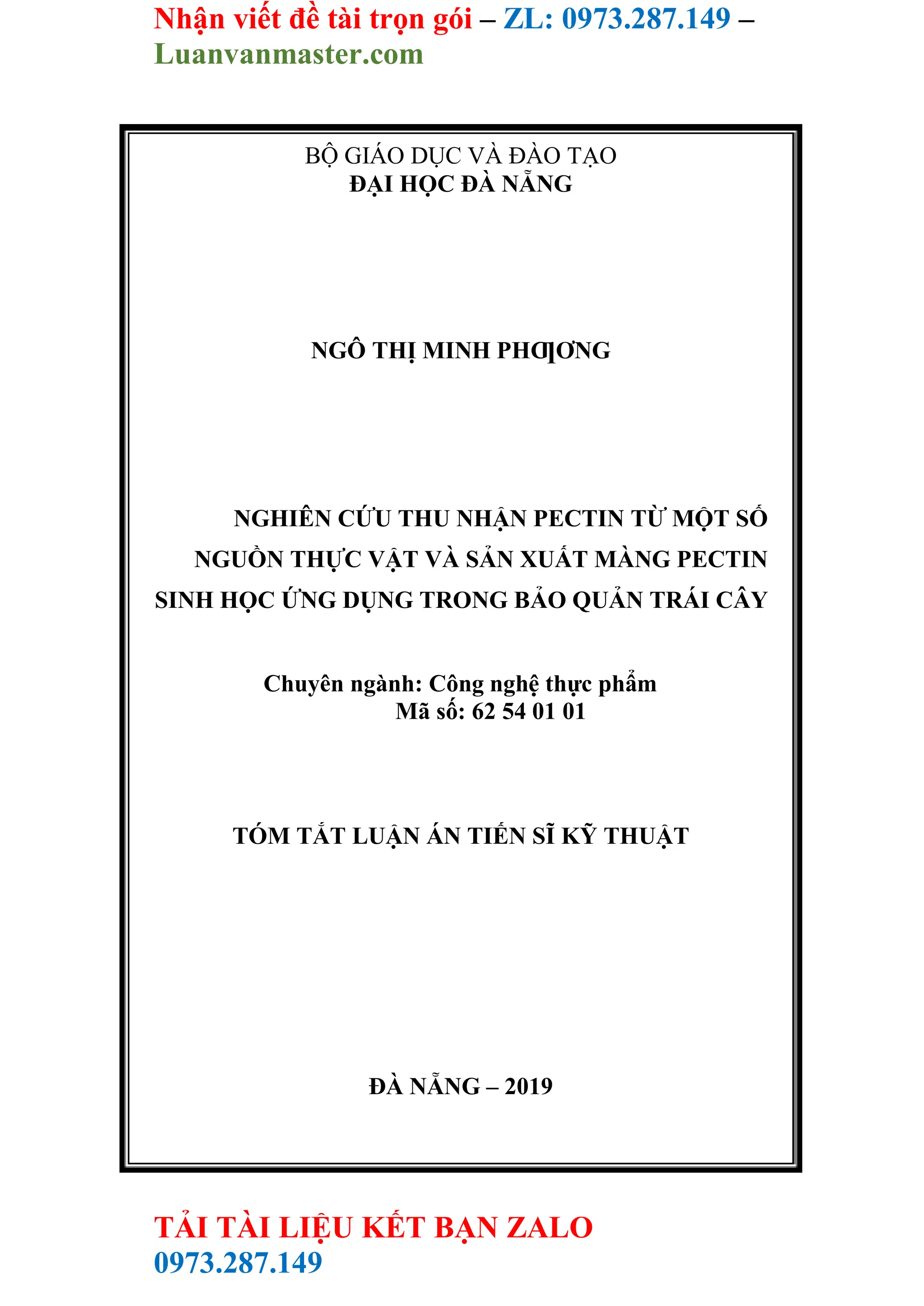 Nhận viết đề tài trọn gói – ZL: 0973.287.149 –
Luanvanmaster.com
TẢI TÀI LIỆU KẾT BẠN ZALO
0973.287.149
BỘ GIÁO DỤC VÀ ĐÀO TẠO
ĐẠI HỌC ĐÀ NẴNG
NGÔ THỊ MINH PHƢƠNG
NGHIÊN CỨU THU NHẬN PECTIN TỪ MỘT SỐ
NGUỒN THỰC VẬT VÀ SẢN XUẤT MÀNG PECTIN
SINH HỌC ỨNG DỤNG TRONG BẢO QUẢN TRÁI CÂY
Chuyên ngành: Công nghệ thực phẩm
Mã số: 62 54 01 01
TÓM TẮT LUẬN ÁN TIẾN SĨ KỸ THUẬT
ĐÀ NẴNG – 2019
 