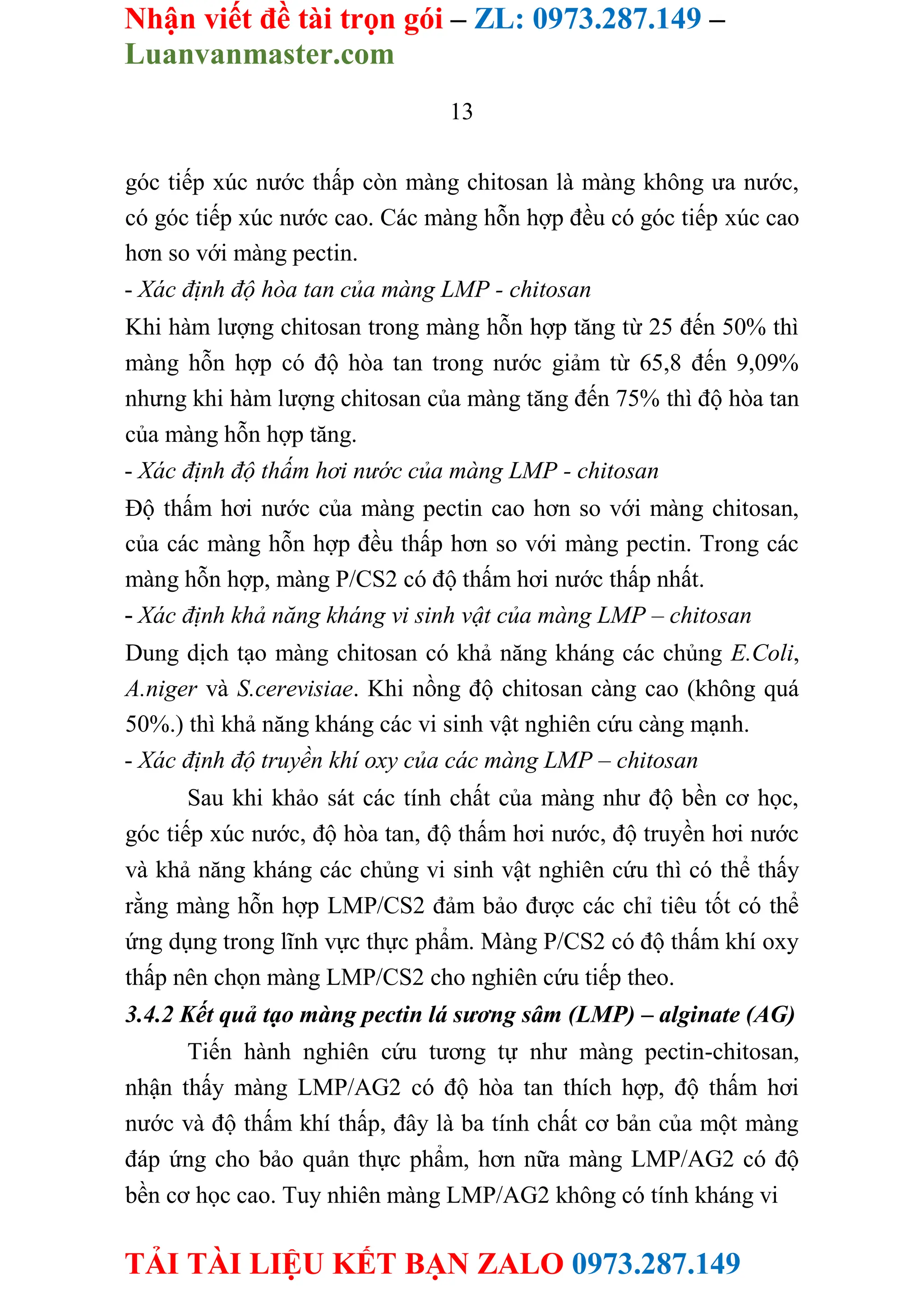 Nhận viết đề tài trọn gói – ZL: 0973.287.149 –
Luanvanmaster.com
TẢI TÀI LIỆU KẾT BẠN ZALO 0973.287.149
13
góc tiếp xúc nước thấp còn màng chitosan là màng không ưa nước,
có góc tiếp xúc nước cao. Các màng hỗn hợp đều có góc tiếp xúc cao
hơn so với màng pectin.
- Xác định độ hòa tan của màng LMP - chitosan
Khi hàm lượng chitosan trong màng hỗn hợp tăng từ 25 đến 50% thì
màng hỗn hợp có độ hòa tan trong nước giảm từ 65,8 đến 9,09%
nhưng khi hàm lượng chitosan của màng tăng đến 75% thì độ hòa tan
của màng hỗn hợp tăng.
- Xác định độ thấm hơi nước của màng LMP - chitosan
Độ thấm hơi nước của màng pectin cao hơn so với màng chitosan,
của các màng hỗn hợp đều thấp hơn so với màng pectin. Trong các
màng hỗn hợp, màng P/CS2 có độ thấm hơi nước thấp nhất.
- Xác định khả năng kháng vi sinh vật của màng LMP – chitosan
Dung dịch tạo màng chitosan có khả năng kháng các chủng E.Coli,
A.niger và S.cerevisiae. Khi nồng độ chitosan càng cao (không quá
50%.) thì khả năng kháng các vi sinh vật nghiên cứu càng mạnh.
- Xác định độ truyền khí oxy của các màng LMP – chitosan
Sau khi khảo sát các tính chất của màng như độ bền cơ học,
góc tiếp xúc nước, độ hòa tan, độ thấm hơi nước, độ truyền hơi nước
và khả năng kháng các chủng vi sinh vật nghiên cứu thì có thể thấy
rằng màng hỗn hợp LMP/CS2 đảm bảo được các chỉ tiêu tốt có thể
ứng dụng trong lĩnh vực thực phẩm. Màng P/CS2 có độ thấm khí oxy
thấp nên chọn màng LMP/CS2 cho nghiên cứu tiếp theo.
3.4.2 Kết quả tạo màng pectin lá sương sâm (LMP) – alginate (AG)
Tiến hành nghiên cứu tương tự như màng pectin-chitosan,
nhận thấy màng LMP/AG2 có độ hòa tan thích hợp, độ thấm hơi
nước và độ thấm khí thấp, đây là ba tính chất cơ bản của một màng
đáp ứng cho bảo quản thực phẩm, hơn nữa màng LMP/AG2 có độ
bền cơ học cao. Tuy nhiên màng LMP/AG2 không có tính kháng vi
 