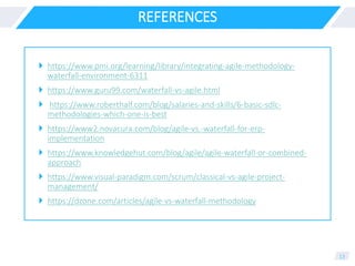 REFERENCES
 https://www.pmi.org/learning/library/integrating-agile-methodology-
waterfall-environment-6311
 https://www.guru99.com/waterfall-vs-agile.html
 https://www.roberthalf.com/blog/salaries-and-skills/6-basic-sdlc-
methodologies-which-one-is-best
 https://www2.novacura.com/blog/agile-vs.-waterfall-for-erp-
implementation
 https://www.knowledgehut.com/blog/agile/agile-waterfall-or-combined-
approach
 https://www.visual-paradigm.com/scrum/classical-vs-agile-project-
management/
 https://dzone.com/articles/agile-vs-waterfall-methodology
13
 