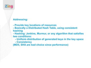 Addressing: - Provide key locations of resources - Basically a Distributed Hash Table, using consistent hashing - Hashing: Jenkins, Murmur, or any algorithm that satisfies two conditions:   - Uniform distribution of generated keys in the key space   - Consistency (MD5, SHA are bad choice since performance) 
