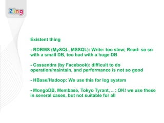 Existent thing - RDBMS (MySQL, MSSQL): Write: too slow; Read: so so with a small DB, too bad with a huge DB - Cassandra (by Facebook): difficult to do operation/maintain, and performance is not so good - HBase/Hadoop: We use this for log system - MongoDB, Membase, Tokyo Tyrant, .. : OK! we use these in several cases, but not suitable for all 