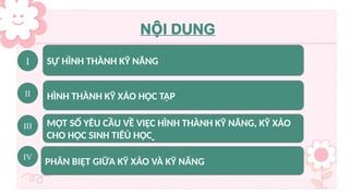 I SỰ HÌNH THÀNH KỸ NĂNG
II HÌNH THÀNH KỸ XẢO HỌC TẬP
III MỘT SỐ YÊU CẦU VỀ VIỆC HÌNH THÀNH KỸ NĂNG, KỸ XẢO
CHO HỌC SINH TIÊỦ HỌC
N I DUNG
Ộ
IV
PHÂN BIỆT GIỮA KỸ XẢO VÀ KỸ NĂNG
 