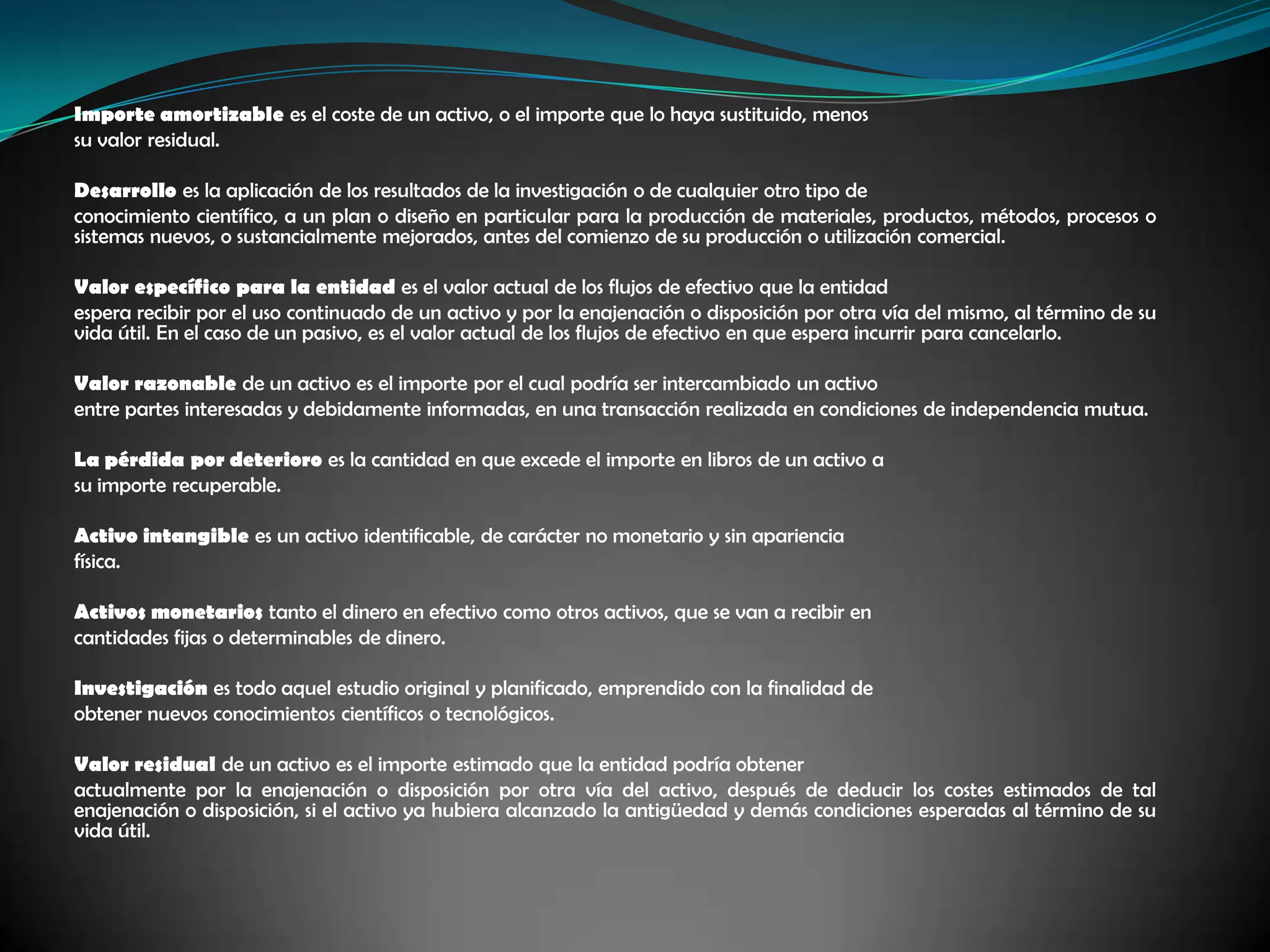 Importe amortizable es el coste de un activo, o el importe que lo haya sustituido, menos su valor residual. Desarrollo es la aplicación de los resultados de la investigación o de cualquier otro tipo de conocimiento científico, a un plan o diseño en particular para la producción de materiales, productos, métodos, procesos o sistemas nuevos, o sustancialmente mejorados, antes del comienzo de su producción o utilización comercial. Valor específico para la entidad es el valor actual de los flujos de efectivo que la entidad espera recibir por el uso continuado de un activo y por la enajenación o disposición por otra vía del mismo, al término de su vida útil. En el caso de un pasivo, es el valor actual de los flujos de efectivo en que espera incurrir para cancelarlo. Valor razonable de un activo es el importe por el cual podría ser intercambiado un activo entre partes interesadas y debidamente informadas, en una transacción realizada en condiciones de independencia mutua. La pérdida por deterioro es la cantidad en que excede el importe en libros de un activo a su importe recuperable. Activo intangible es un activo identificable, de carácter no monetario y sin aparienciafísica. Activos monetarios tanto el dinero en efectivo como otros activos, que se van a recibir en cantidades fijas o determinables de dinero. Investigación es todo aquel estudio original y planificado, emprendido con la finalidad de obtener nuevos conocimientos científicos o tecnológicos. Valor residual de un activo es el importe estimado que la entidad podría obtener actualmente por la enajenación o disposición por otra vía del activo, después de deducir los costes estimados de tal enajenación o disposición, si el activo ya hubiera alcanzado la antigüedad y demás condiciones esperadas al término de su vida útil.