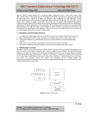 NIET Journal of Engineering & Technology (NIETJET)
Volume 4, Issue Winter 2015 ISSN: 2229-5828 (Print)
22 | Page
Publisher: Noida Institute of Engineering & Technology,
19, Knowledge Park-II, Institutional Area, Greater Noida (UP), India.
detection, Energy wastage, disposal of in can descent lamps, maintenance cost etc., This system ensures traffic
safety and the security of the people and can stop burglaries and further intimidations by sharing the data through
IoT and using sensors .Based on A Survey on Automatic Street Lightning [4] Light dependent resistors
areusedwiththemicrocontrollerArduinoUNOtooperatethelightsautomaticallyduring rain, day and night to avoid
manual labor leading to energy conservation and saving cost on manual labor.BasedonIntelligentStreet-
LightSystemusingArduinoUNO[5]Arduinomicrocontrollerisusedalongwithlightdependentresistortocontrolthelight
saccording to the natural light present in the surrounding. This technology can also be directed towards other things
like head lights, street light, park lights, industrial lights etc. Based on Smart street light using Arduino [6] The
LEDs adjust to the surrounding’s natural light and is fully turned on when it’s completely dark, the street lights also
have LED displays which gives the current weather report.
3. EXISTING SYSTEM DRAWBACK
 In existing street light halogen bulbs are used which are not very eco-friendly and consume lot of power.
 Some existing system require manual monitoring of streetlights which can be at edious task as well.
 Lightsturnon/offataclockcyclewhichleadstoelectricitywastagewhenthesunrisesearlyandsetslateduring
summers.
 Lights are on even at the places where there is no need, leading to electricity wastage.
 Thereisnoeasyandfastwaytodetectfaultylightsortodetectelectricitytheftbesidesphysicalinception.
4. PROPOSED SYSTEM
This paper is based on street light development which will help to develop a smart street light. This proposed system
does not consist of any expensive hardware and is easier to replace in case of failure. The light will sense the
brightness, also detect any moment in the environment and adjust the intensity as per the same, Sensors are affixed
to sense the luminosity and moment detection. The data of street lights i.e. its power consumption will be monitored
by IoT which helps in detecting power loss and all this can be controlled by a mobile application just at the tip of
your hand. The proposed system will reduce most drawbacks of the existing system. The
proposedsystemaimstouseLEDsinplaceofconventionallyusedhalogenbulbsorHIDbulbs.Thisensures100%Automato
n (inexceptiontoperiodic maintenance).
Figure-1: System Architecture
 