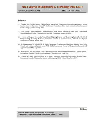 NIET Journal of Engineering & Technology (NIETJET)
Volume 4, Issue Winter 2015 ISSN: 2229-5828 (Print)
26 | Page
Publisher: Noida Institute of Engineering & Technology,
19, Knowledge Park-II, Institutional Area, Greater Noida (UP), India.
References
[1]. YusakuFujii , NoriakiYoshiura, Akihiro Takita, NaoyaOhta, “Smart street light system with energy saving
function based on the sensor Network”, Conference: Proceedings of the fourth international conference on
Future energy systems, January 2013.
[2]. Pilar Elejoste1 , Ignacio Angulo 1 , AsierPerallos 1,*, AitorChertudi , An Easy to Deploy Street Light Control
System Based on Wireless Communication and LED Technology, Sensors, May 2013.
[3]. Samir A. Elsagheer Mohamed , “Smart Street Lighting Control and Monitoring System for Electrical
Power Saving by Using VANET”,International Journal of Communications, Network and System
Sciences > Vol.6 No.8, August 2013
[4]. B. Subramanyam, K. B. Reddy, P. K. Reddy, Design and Development of Intelligent Wireless Street Light
Control and Monitoring System Along With GUI”, International Journal of Engineering Research and
Applications (IJERA), August 2013.
[5]. Reinhard Mu¨ llner and Andreas Riener, “An energy efficient pedestrian aware Smart Street Lighting system”,
International Journal of Pervasive Computing and Communications · June 2011.
[6]. Aishwarya.N. Patil, Ashwin Tripathi, S. A. Fanan, “Intelligent Street-Light System using Arduino UNO”,
International Journal of Engineering Science and Computing IJESC Volume7IssueNo.5, 2017.
 