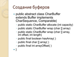 Создание буферов
   public abstract class CharBuffer
    extends Buffer implements
    CharSequence, Comparable{
    ◦ public static CharBuffer allocate (int capacity)
    ◦ public static CharBuffer wrap (char [] array)
    ◦ public static CharBuffer wrap (char [] array,
      int offset, int length)
    ◦ public final boolean hasArray( )
    ◦ public final char [] array( )
    ◦ public final int arrayOffset( )
   }
 