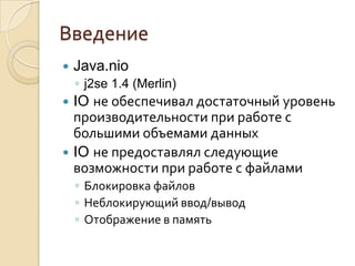 Введение
   Java.nio
    ◦ j2se 1.4 (Merlin)
 IO не обеспечивал достаточный уровень
  производительности при работе с
  большими объемами данных
 IO не предоставлял следующие
  возможности при работе с файлами
    ◦ Блокировка файлов
    ◦ Неблокирующий ввод/вывод
    ◦ Отображение в память
 