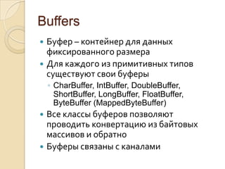 Buffers
 Буфер – контейнер для данных
  фиксированного размера
 Для каждого из примитивных типов
  существуют свои буферы
    ◦ CharBuffer, IntBuffer, DoubleBuffer,
      ShortBuffer, LongBuffer, FloatBuffer,
      ByteBuffer (MappedByteBuffer)
 Все классы буферов позволяют
  проводить конвертацию из байтовых
  массивов и обратно
 Буферы связаны с каналами
 