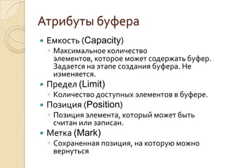 Атрибуты буфера
   Емкость (Capacity)
    ◦ Максимальное количество
      элементов, которое может содержать буфер.
      Задается на этапе создания буфера. Не
      изменяется.
   Предел (Limit)
    ◦ Количество доступных элементов в буфере.
   Позиция (Position)
    ◦ Позиция элемента, который может быть
      считан или записан.
   Метка (Mark)
    ◦ Сохраненная позиция, на которую можно
      вернуться
 