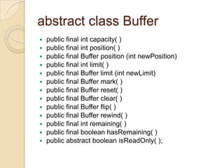 abstract class Buffer
   public final int capacity( )
   public final int position( )
   public final Buffer position (int newPosition)
   public final int limit( )
   public final Buffer limit (int newLimit)
   public final Buffer mark( )
   public final Buffer reset( )
   public final Buffer clear( )
   public final Buffer flip( )
   public final Buffer rewind( )
   public final int remaining( )
   public final boolean hasRemaining( )
   public abstract boolean isReadOnly( );
 