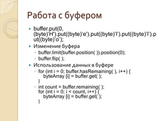 Работа с буфером
 buffer.put(0,
  (byte)‘H').put((byte)‘e').put((byte)’l’).put((byte)’l’).p
  ut((byte)’o’);
 Изменение буфера
    ◦ buffer.limit(buffer.position( )).position(0);
    ◦ buffer.flip( );
   Использование данных в буфере
    ◦ for (int i = 0; buffer.hasRemaining( ), i++) {
         byteArray [i] = buffer.get( );
      }
    ◦ int count = buffer.remaining( );
      for (int i = 0; i < count, i++) {
         byteArray [i] = buffer.get( );
      }
 