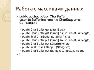Работа с массивами данных
   public abstract class CharBuffer
    extends Buffer implements CharSequence,
    Comparable
    {
    ◦   public CharBuffer get (char [] dst)
    ◦   public CharBuffer get (char [] dst, int offset, int length)
    ◦   public final CharBuffer put (char[] src)
    ◦   public CharBuffer put (char [] src, int offset, int length)
    ◦   public CharBuffer put (CharBuffer src)
    ◦   public final CharBuffer put (String src)
    ◦   public CharBuffer put (String src, int start, int end)
   }
 