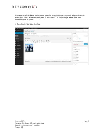 Date: 13/10/14 Page 27
Filename: Wordpress-4.0_user_guide.docx
Created By: Interconnect IT Ltd 2014
Version: 4.0
Once you’ve selected your options, you press the ‘Insert into Post’ button to add the image to
where your cursor was when you chose to ‘Add Media’. In this example we’ve gone for a
thumbnail with a caption.
In the editor it now looks like this:
 