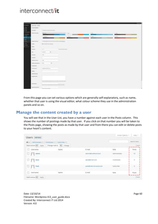 Date: 13/10/14 Page 60
Filename: Wordpress-4.0_user_guide.docx
Created By: Interconnect IT Ltd 2014
Version: 4.0
From this page you can set various options which are generally self-explanatory, such as name,
whether that user is using the visual editor, what colour scheme they use in the administration
panels and so on.
Manage the content created by a user
You will see that in the User List, you have a number against each user in the Posts column. This
shows the number of postings made by that user. If you click on that number you will be taken to
the Posts page, showing the posts as made by that user and from there you can edit or delete posts
to your heart’s content.
 