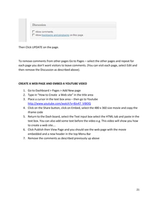 21
Then Click UPDATE on the page.
To remove comments from other pages Go to Pages – select the other pages and repeat for
each page you don’t want visitors to leave comments. (You can visit each page, select Edit and
then remove the Discussion as described above).
CREATE A WEB PAGE AND EMBED A YOUTUBE VIDEO
1. Go to Dashboard > Pages > Add New page
2. Type in “How to Create a Web site” in the title area
3. Place a cursor in the text box area – then go to Youtube
http://www.youtube.com/watch?v=8Jv47_VIBOQ
4. Click on the Share button, click on Embed, select the 480 x 360 size movie and copy the
iframe code
5. Return to the Dash board, select the Text input box select the HTML tab and paste in the
text box. You can also add some text before the video e.g. This video will show you how
to create a web site….
6. Click Publish then View Page and you should see the web page with the movie
embedded and a new header in the top Menu Bar
7. Remove the comments as described previously up above
 